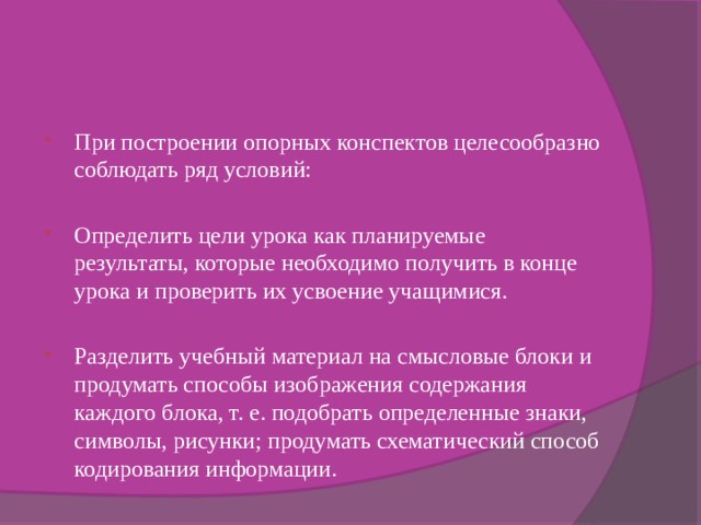 При построении опорных конспектов целесообразно соблюдать ряд условий: Определить цели урока как планируемые результаты, которые необходимо получить в конце урока и проверить их усвоение учащимися. Разделить учебный материал на смысловые блоки и продумать способы изображения содержания каждого блока, т. е. подобрать определенные знаки, символы, рисунки; продумать схематический способ кодирования информации. Общая схема содержания урока изображается в форме единого опорного логического конспекта. 
