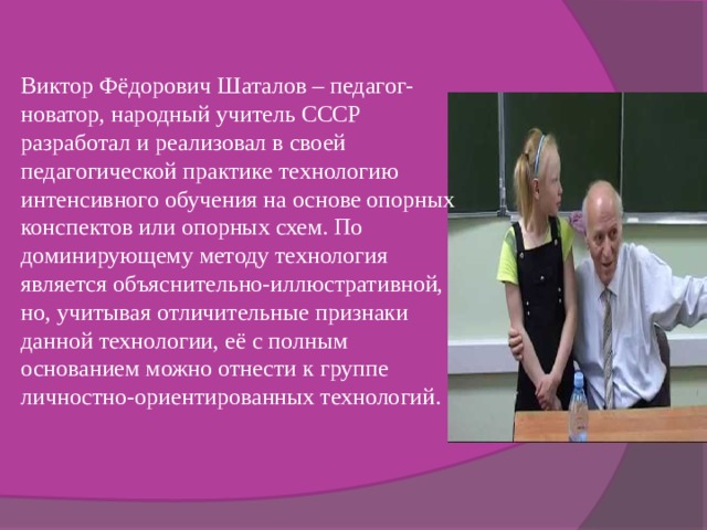 Виктор Фёдорович Шаталов – педагог-новатор, народный учитель СССР разработал и реализовал в своей педагогической практике технологию интенсивного обучения на основе опорных конспектов или опорных схем. По доминирующему методу технология является объяснительно-иллюстративной, но, учитывая отличительные признаки данной технологии, её с полным основанием можно отнести к группе личностно-ориентированных технологий. 