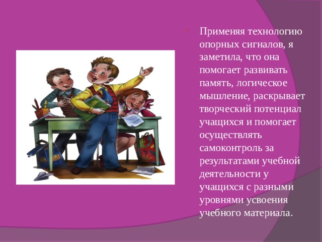 Применяя технологию опорных сигналов, я заметила, что она помогает развивать память, логическое мышление, раскрывает творческий потенциал учащихся и помогает осуществлять самоконтроль за результатами учебной деятельности у учащихся с разными уровнями усвоения учебного материала. 