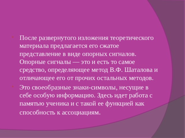 После развернутого изложения теоретического материала предлагается его сжатое представление в виде опорных сигналов. Опорные сигналы — это и есть то самое средство, определяющее метод В.Ф. Шаталова и отличающее его от прочих остальных методов. Это своеобразные знаки-символы, несущие в себе особую информацию. Здесь идет работа с памятью ученика и с такой ее функцией как способность к ассоциациям . 