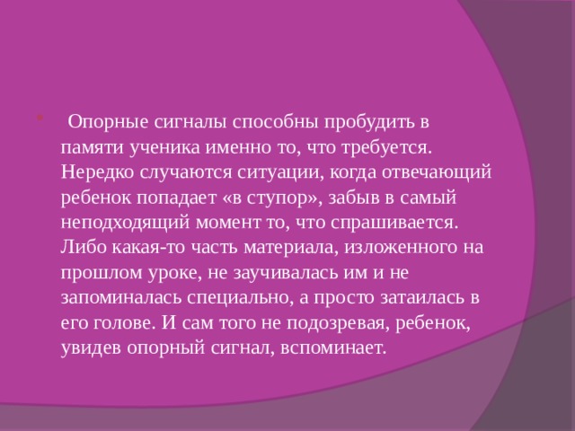  Опорные сигналы способны пробудить в памяти ученика именно то, что требуется. Нередко случаются ситуации, когда отвечающий ребенок попадает «в ступор», забыв в самый неподходящий момент то, что спрашивается. Либо какая-то часть материала, изложенного на прошлом уроке, не заучивалась им и не запоминалась специально, а просто затаилась в его голове. И сам того не подозревая, ребенок, увидев опорный сигнал, вспоминает. 