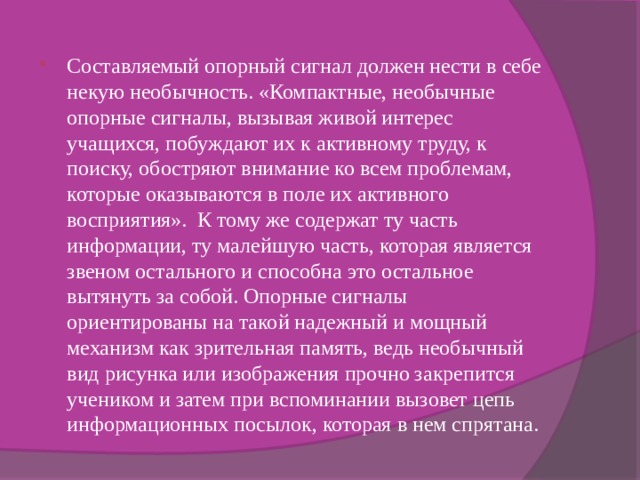 Составляемый опорный сигнал должен нести в себе некую необычность. «Компактные, необычные опорные сигналы, вызывая живой интерес учащихся, побуждают их к активному труду, к поиску, обостряют внимание ко всем проблемам, которые оказываются в поле их активного восприятия». К тому же содержат ту часть информации, ту малейшую часть, которая является звеном остального и способна это остальное вытянуть за собой. Опорные сигналы ориентированы на такой надежный и мощный механизм как зрительная память, ведь необычный вид рисунка или изображения прочно закрепится учеником и затем при вспоминании вызовет цепь информационных посылок, которая в нем спрятана. 