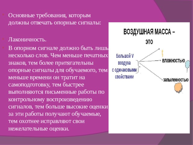 Основные требования, которым должны отвечать опорные сигналы: Лаконичность. В опорном сигнале должно быть лишь несколько слов. Чем меньше печатных знаков, тем более притягательны опорные сигналы для обучаемого, тем меньше времени он тратит на самоподготовку, тем быстрее выполняются письменные работы по контрольному воспроизведению сигналов, тем больше высокие оценки за эти работы получают обучаемые, тем охотнее исправляют свои нежелательные оценки. 