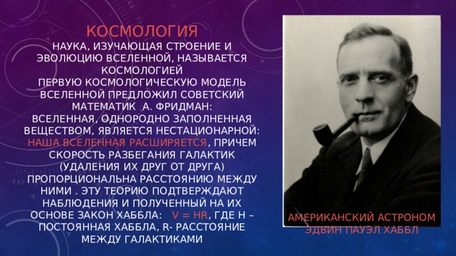 Космология  Наука, изучающая строение и эволюцию Вселенной, называется космологией  Первую космологическую модель Вселенной предложил советский математик А. Фридман:  Вселенная, однородно заполненная веществом, является нестационарной: наша Вселенная расширяется , причем скорость разбегания галактик (удаления их друг от друга) пропорциональна расстоянию между ними . Эту теорию подтверждают наблюдения и полученный на их основе закон Хаббла: v = HR , где Н – постоянная Хаббла, R- расстояние между галактиками Американский астроном Эдвин Пауэл Хаббл 