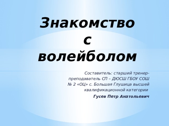 Знакомство с волейболом    Составитель: старший тренер-преподаватель СП – ДЮСШ ГБОУ СОШ № 2 «ОЦ» с. Большая Глушица высшей квалификационной категории Гусев Петр Анатольевич 