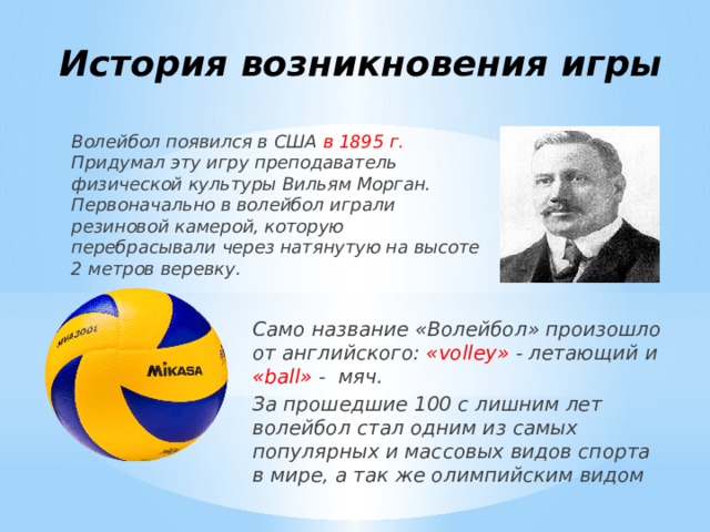 История возникновения игры Волейбол появился в США в 1895 г. Придумал эту игру преподаватель физической культуры Вильям Морган. Первоначально в волейбол играли резиновой камерой, которую перебрасывали через натянутую на высоте 2 метров веревку. Само название «Волейбол» произошло от английского: «volley» - летающий и «ball» - мяч. За прошедшие 100 с лишним лет волейбол стал одним из самых популярных и массовых видов спорта в мире, а так же олимпийским видом 