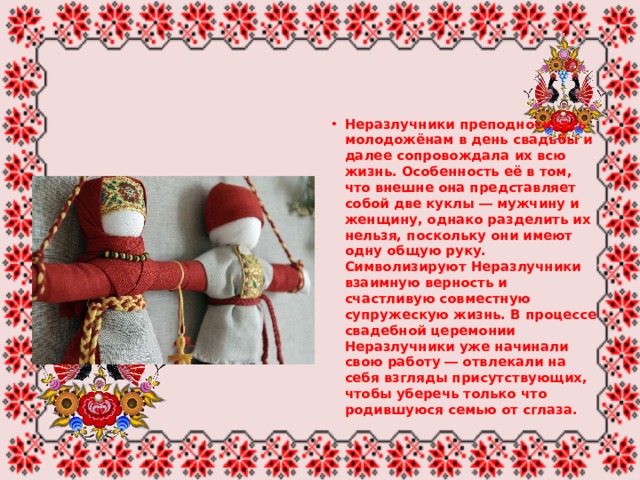 Неразлучники преподносилась молодожёнам в день свадьбы и далее сопровождала их всю жизнь. Особенность её в том, что внешне она представляет собой две куклы ― мужчину и женщину, однако разделить их нельзя, поскольку они имеют одну общую руку. Символизируют Неразлучники взаимную верность и счастливую совместную супружескую жизнь. В процессе свадебной церемонии Неразлучники уже начинали свою работу ― отвлекали на себя взгляды присутствующих, чтобы уберечь только что родившуюся семью от сглаза. 
