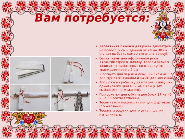 Вам потребуется: деревянная палочка для ручек диаметром не более 1.5 см и длиной от 20 до 30 см (лучше выбрать самостоятельно в лесу); белая ткань для оформления руки 14сантиметров в ширину, второй размер зависит от выбранной палочки, кусок ткани длиннее на 5 см. 2 лоскута для парня и девушки 17см на 17 для мужской куколки и на 28 для женской. Лоскутки на рубашку для парня и девушки одинакового цвета 17 на 10 см (цвет выбираете по желанию). По лоскутку для юбки и для брюк 17 на 40 и на 28 соответственно. Тесемка или кусочки ткани для фартуков (по желанию). Тесьма, лоскутки для платка и шапки, наполнитель. 