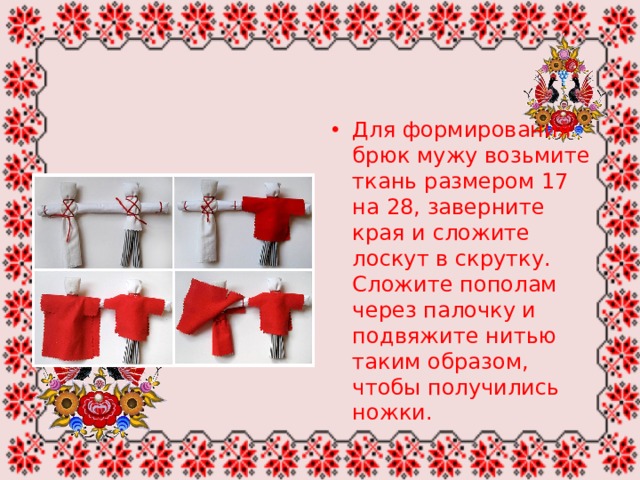 Для формирования брюк мужу возьмите ткань размером 17 на 28, заверните края и сложите лоскут в скрутку. Сложите пополам через палочку и подвяжите нитью таким образом, чтобы получились ножки. 