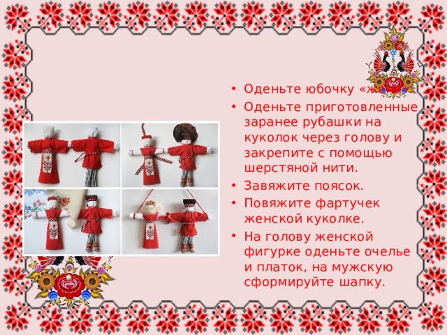 Оденьте юбочку «жене». Оденьте приготовленные заранее рубашки на куколок через голову и закрепите с помощью шерстяной нити. Завяжите поясок. Повяжите фартучек женской куколке. На голову женской фигурке оденьте очелье и платок, на мужскую сформируйте шапку. 