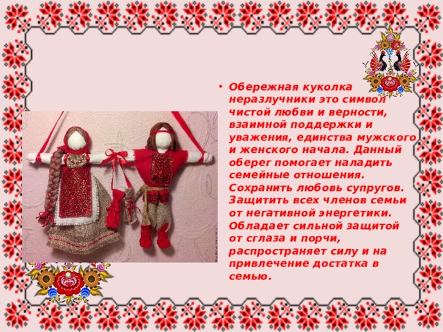 Обережная куколка неразлучники это символ чистой любви и верности, взаимной поддержки и уважения, единства мужского и женского начала. Данный оберег помогает наладить семейные отношения. Сохранить любовь супругов. Защитить всех членов семьи от негативной энергетики. Обладает сильной защитой от сглаза и порчи, распространяет силу и на привлечение достатка в семью. 