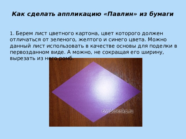 Как сделать аппликацию «Павлин» из бумаги   1. Берем лист цветного картона, цвет которого должен отличаться от зеленого, желтого и синего цвета. Можно данный лист использовать в качестве основы для поделки в первозданном виде. А можно, не сокращая его ширину, вырезать из него ромб. 
