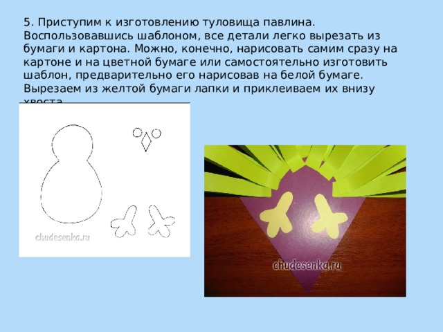 5. Приступим к изготовлению туловища павлина. Воспользовавшись шаблоном, все детали легко вырезать из бумаги и картона. Можно, конечно, нарисовать самим сразу на картоне и на цветной бумаге или самостоятельно изготовить шаблон, предварительно его нарисовав на белой бумаге. Вырезаем из желтой бумаги лапки и приклеиваем их внизу хвоста. 