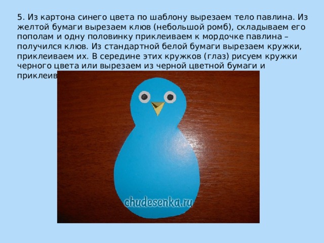 5. Из картона синего цвета по шаблону вырезаем тело павлина. Из желтой бумаги вырезаем клюв (небольшой ромб), складываем его пополам и одну половинку приклеиваем к мордочке павлина – получился клюв. Из стандартной белой бумаги вырезаем кружки, приклеиваем их. В середине этих кружков (глаз) рисуем кружки черного цвета или вырезаем из черной цветной бумаги и приклеиваем их. 