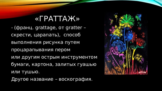  «ГРАТТАЖ» - (франц. grattage, от gratter – скрести, царапать), способ выполнения рисунка путем процарапывания пером или другим острым инструментом бумаги, картона, залитых гуашью или тушью. Другое название – воскография. 