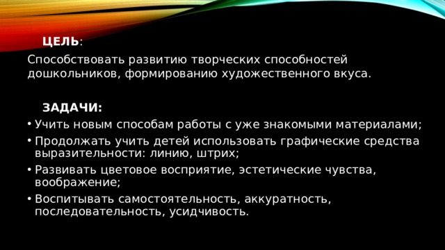   ЦЕЛЬ : Способствовать развитию творческих способностей дошкольников, формированию художественного вкуса.  ЗАДАЧИ: Учить новым способам работы с уже знакомыми материалами; Продолжать учить детей использовать графические средства выразительности: линию, штрих; Развивать цветовое восприятие, эстетические чувства, воображение; Воспитывать самостоятельность, аккуратность, последовательность, усидчивость. 