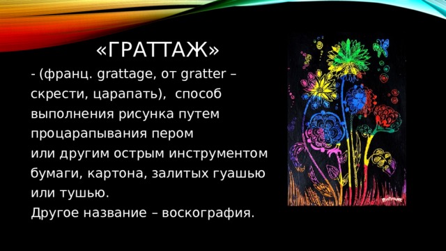  «ГРАТТАЖ» - (франц. grattage, от gratter – скрести, царапать), способ выполнения рисунка путем процарапывания пером или другим острым инструментом бумаги, картона, залитых гуашью или тушью. Другое название – воскография. 