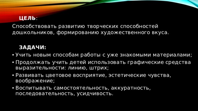   ЦЕЛЬ : Способствовать развитию творческих способностей дошкольников, формированию художественного вкуса.  ЗАДАЧИ: Учить новым способам работы с уже знакомыми материалами; Продолжать учить детей использовать графические средства выразительности: линию, штрих; Развивать цветовое восприятие, эстетические чувства, воображение; Воспитывать самостоятельность, аккуратность, последовательность, усидчивость. 
