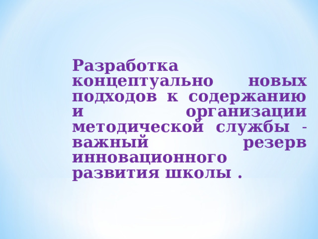 Разработка концептуально новых подходов к содержанию и организации методической службы - важный резерв инновационного развития школы .  