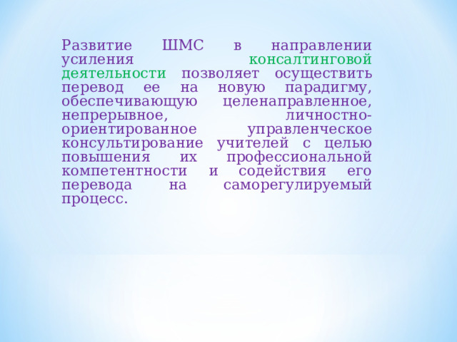 Развитие ШМС в направлении усиления консалтинговой деятельности позволяет осуществить перевод ее на новую парадигму, обеспечивающую целенаправленное, непрерывное, личностно-ориентированное управленческое консультирование учителей с целью повышения их профессиональной компетентности и содействия его перевода на саморегулируемый процесс. 