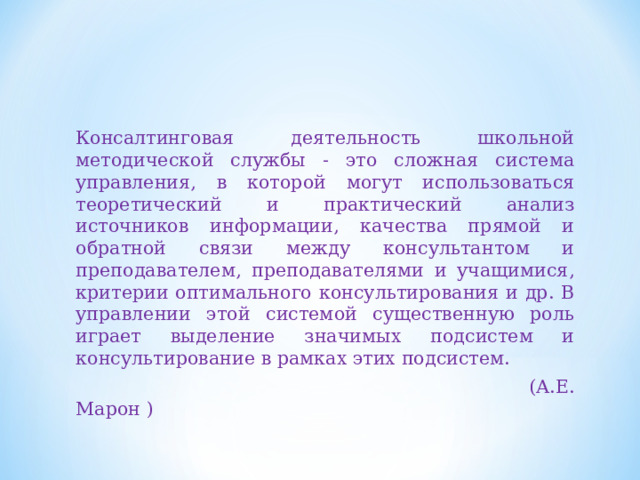 Консалтинговая деятельность школьной методической службы - это сложная система управления, в которой могут использоваться теоретический и практический анализ источников информации, качества прямой и обратной связи между консультантом и преподавателем, преподавателями и учащимися, критерии оптимального консультирования и др. В управлении этой системой существенную роль играет выделение значимых подсистем и консультирование в рамках этих подсистем.  (А.Е. Марон ) 