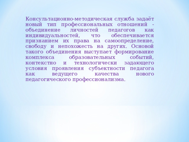 Консультационно-методическая служба задаёт новый тип профессиональных отношений - объединение личностей педагогов как индивидуальностей, что обеспечивается признанием их права на самоопределение, свободу и непохожесть на других. Основой такого объединения выступает формирование комплекса образовательных событий, контекстно и технологически задающего условия проявления субъектности педагога как ведущего качества нового педагогического профессионализма. 