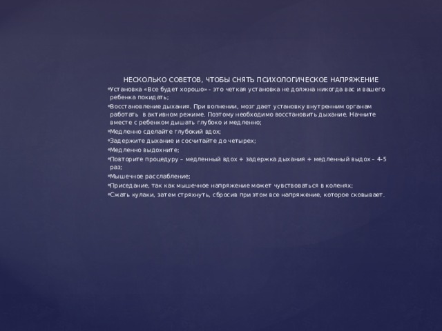    НЕСКОЛЬКО СОВЕТОВ, ЧТОБЫ СНЯТЬ ПСИХОЛОГИЧЕСКОЕ НАПРЯЖЕНИЕ Установка «Все будет хорошо» - это четкая установка не должна никогда вас и вашего ребенка покидать; Восстановление дыхания. При волнении, мозг дает установку внутренним органам работать в активном режиме. Поэтому необходимо восстановить дыхание. Начните вместе с ребенком дышать глубоко и медленно; Медленно сделайте глубокий вдох; Задержите дыхание и сосчитайте до четырех; Медленно выдохните; Повторите процедуру – медленный вдох + задержка дыхания + медленный выдох – 4-5 раз; Мышечное расслабление; Приседание, так как мышечное напряжение может чувствоваться в коленях; Сжать кулаки, затем стряхнуть, сбросив при этом все напряжение, которое сковывает. 