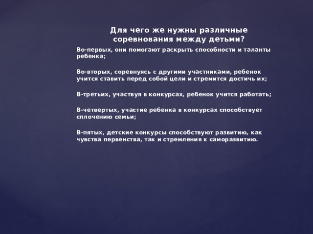 Для чего же нужны различные соревнования между детьми? Во-первых, они помогают раскрыть способности и таланты ребенка;  Во-вторых, соревнуясь с другими участниками, ребенок учится ставить перед собой цели и стремится достичь их;  В-третьих, участвуя в конкурсах, ребенок учится работать;  В-четвертых, участие ребенка в конкурсах способствует сплочению семьи;  В-пятых, детские конкурсы способствуют развитию, как чувства первенства, так и стремления к саморазвитию. 