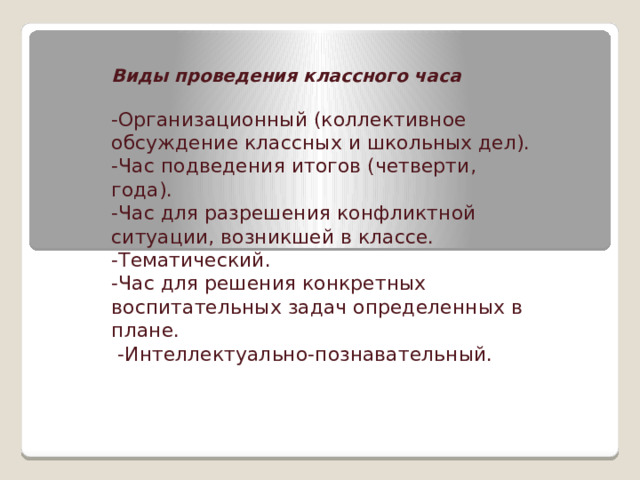    Виды проведения классного часа  -Организационный (коллективное обсуждение классных и школьных дел). -Час подведения итогов (четверти, года). -Час для разрешения конфликтной ситуации, возникшей в классе. -Тематический. -Час для решения конкретных воспитательных задач определенных в плане.  -Интеллектуально-познавательный. 