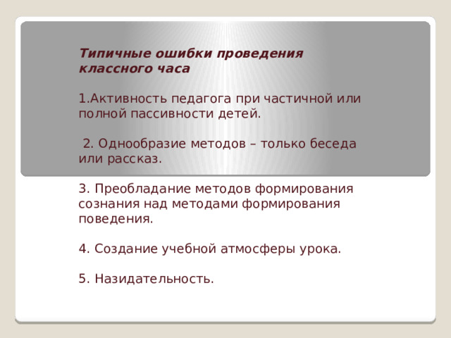    Типичные ошибки проведения классного часа 1.Активность педагога при частичной или полной пассивности детей.  2. Однообразие методов – только беседа или рассказ. 3. Преобладание методов формирования сознания над методами формирования поведения. 4. Создание учебной атмосферы урока. 5. Назидательность. 