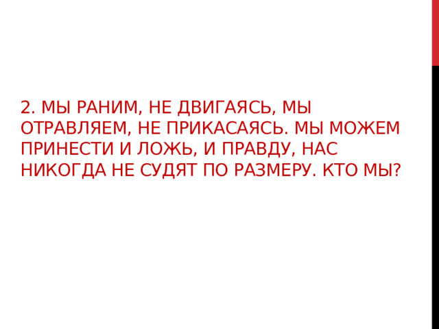 2. Мы раним, не двигаясь, мы отравляем, не прикасаясь. Мы можем принести и ложь, и правду, нас никогда не судят по размеру. Кто мы? 