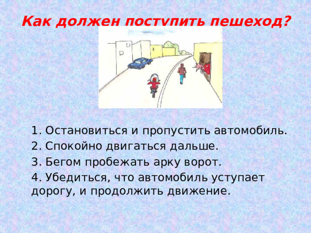 Как должен поступить пешеход?   1. Остановиться и пропустить автомобиль. 2. Спокойно двигаться дальше. 3. Бегом пробежать арку ворот. 4. Убедиться, что автомобиль уступает дорогу, и продолжить движение. 
