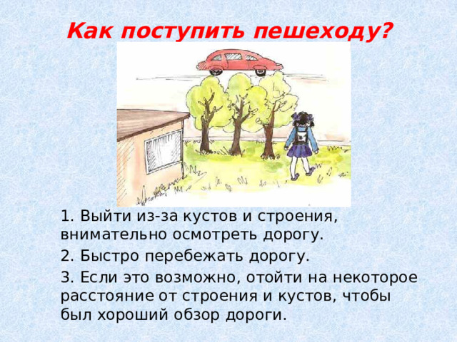 Как поступить пешеходу?   1. Выйти из-за кустов и строения, внимательно осмотреть дорогу. 2. Быстро перебежать дорогу. 3. Если это возможно, отойти на некоторое расстояние от строения и кустов, чтобы был хороший обзор дороги. 