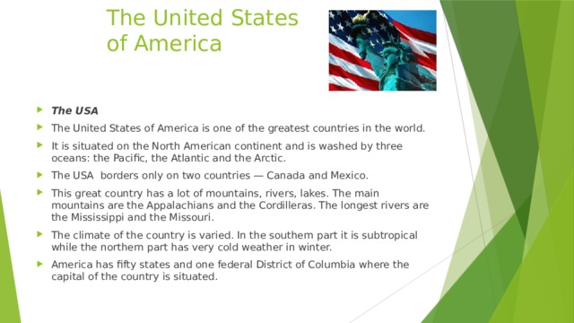  The United States  of America The USA The United States of America is one of the greatest countries in the world. It is situated on the North American continent and is washed by three oceans: the Pacific, the Atlantic and the Arctic. The USA  borders only on two countries — Canada and Mexico. This great country has a lot of mountains, rivers, lakes. The main mountains are the Appalachians and the Cordilleras. The longest rivers are the Mississippi and the Missouri. The climate of the country is varied. In the southern part it is subtropical while the northern part has very cold weather in winter. America has fifty states and one federal District of Columbia where the capital of the country is situated. 