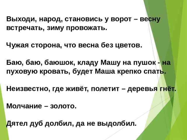 Выходи, народ, становись у ворот – весну встречать, зиму провожать.  Чужая сторона, что весна без цветов.  Баю, баю, баюшок, кладу Машу на пушок - на пуховую кровать, будет Маша крепко спать.  Неизвестно, где живёт, полетит – деревья гнёт.  Молчание – золото.  Дятел дуб долбил, да не выдолбил. 