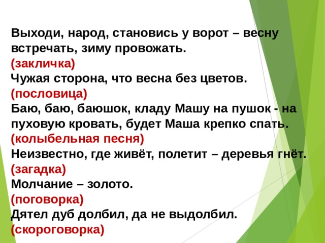 Выходи, народ, становись у ворот – весну встречать, зиму провожать. (закличка) Чужая сторона, что весна без цветов. (пословица) Баю, баю, баюшок, кладу Машу на пушок - на пуховую кровать, будет Маша крепко спать. (колыбельная песня) Неизвестно, где живёт, полетит – деревья гнёт. (загадка) Молчание – золото. (поговорка) Дятел дуб долбил, да не выдолбил. (скороговорка) 