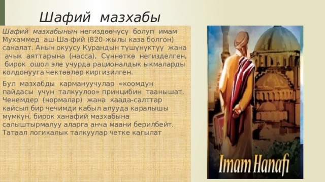Шафий мазхабы Шафий мазхабынын негиздөөчүсү болуп имам Мухаммед аш-Ша-фий (820-жылы каза болгон) саналат. Анын окуусу Курандын түшүнүктүү жана ачык аяттарына (насса), Сүннөткө негизделген, бирок ошол эле учурда рационалдык ыкмаларды колдонууга чектөөлөр киргизилген. Бул мазхабды кармануучулар «коомдун пайдасы үчүн талкуулоо» принцибин таанышат. Ченемдер (нормалар) жана каада-салттар кайсыл бир чечимди кабыл алууда каралышы мүмкүн, бирок ханафий мазхабына салыштырмалуу аларга анча маани берилбейт. Татаал логикалык талкуулар четке кагылат 