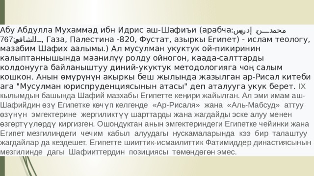 Абу Абдулла Мухаммад ибн Идрис аш-Шафиъи (арабча: محمد بن إدريس الشافعي; 767 , Газа, Палестина -820, Фустат, азыркы Египет) - ислам теологу, мазабим Шафих аалымы.) Ал мусулман укуктук ой-пикиринин калыптаннышында маанилүү ролду ойногон, каада-салттарды колдонууга байланыштуу диний-укуктук методологияга чоң салым кошкон. Анын өмүрүнүн акыркы беш жылында жазылган ар-Рисал китеби ага 
