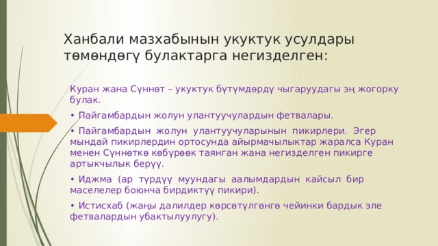 Ханбали мазхабынын укуктук усулдары төмөндөгү булактарга негизделген:   Куран жана Сүннөт – укуктук бүтүмдөрдү чыгаруудагы эң жогорку булак. • Пайгамбардын жолун улантуучулардын фетвалары. • Пайгамбардын жолун улантуучуларынын пикирлери. Эгер мындай пикирлердин ортосунда айырмачылыктар жаралса Куран менен Сүннөткө көбүрөөк таянган жана негизделген пикирге артыкчылык берүү. • Иджма (ар түрдүү муундагы аалымдардын кайсыл бир маселелер боюнча бирдиктүү пикири). • Истисхаб (жаңы далилдер көрсөтүлгөнгө чейинки бардык эле фетвалардын убактылуулугу). 