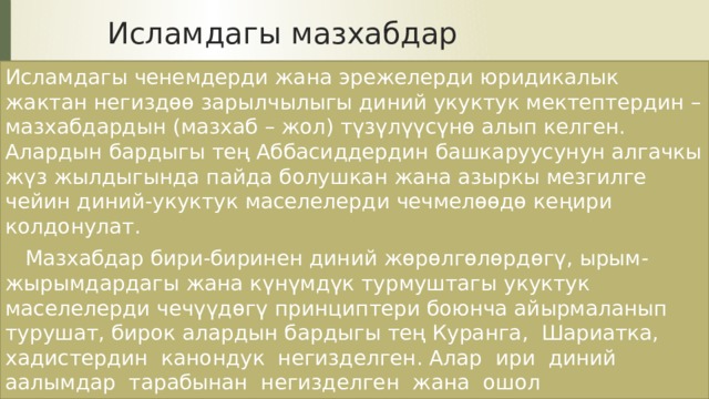 Исламдагы мазхабдар Исламдагы ченемдерди жана эрежелерди юридикалык жактан негиздөө зарылчылыгы диний укуктук мектептердин – мазхабдардын (мазхаб – жол) түзүлүүсүнө алып келген. Алардын бардыгы тең Аббасиддердин башкаруусунун алгачкы жүз жылдыгында пайда болушкан жана азыркы мезгилге чейин диний-укуктук маселелерди чечмелөөдө кеңири колдонулат.  Мазхабдар бири-биринен диний жөрөлгөлөрдөгү, ырым-жырымдардагы жана күнүмдүк турмуштагы укуктук маселелерди чечүүдөгү принциптери боюнча айырмаланып турушат, бирок алардын бардыгы тең Куранга, Шариатка, хадистердин канондук негизделген. Алар ири диний аалымдар тарабынан негизделген жана ошол негиздөөчүлөрдүн атын алып жүрүшөт. 