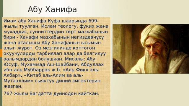 Абу Ханифа Имам абу Ханифа Куфа шаарында 699-жылы туулган. Ислам теологу, фуких жана мухаддис, сунниттердин төрт мазхабынын бири - Ханафи мазхабынын негиздөөчүсү жана аталышы Абу Ханифанын ысымын алып журот. Оз мезгилинде коптогон окуучуларды тарбиялап алар да белгилуу аалымдардан болушкан. Мисалы: Абу Юсуф, Мухаммад Аш-Шайбани, Абдуллах ибн-аль Муббаррак ж.б. «Аль-Фикх аль-Акбар» , «Китаб аль-Алим ва аль-Мутааллим» сыяктуу диний эмгектерин жазган. 767-жылы Багдатта дуйнодон кайткан. 