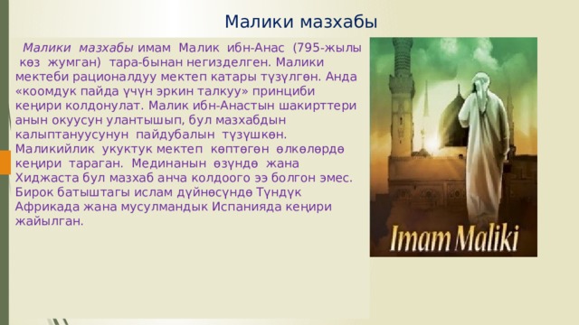 Малики мазхабы    Малики мазхабы имам Малик ибн-Анас (795-жылы көз жумган) тара-бынан негизделген. Малики мектеби рационалдуу мектеп катары түзүлгөн. Анда «коомдук пайда үчүн эркин талкуу» принциби кеңири колдонулат. Малик ибн-Анастын шакирттери анын окуусун улантышып, бул мазхабдын калыптануусунун пайдубалын түзүшкөн. Маликийлик укуктук мектеп көптөгөн өлкөлөрдө кеңири тараган. Мединанын өзүндө жана Хиджаста бул мазхаб анча колдоого ээ болгон эмес. Бирок батыштагы ислам дүйнөсүндө Түндүк Африкада жана мусулмандык Испанияда кеңири жайылган. 