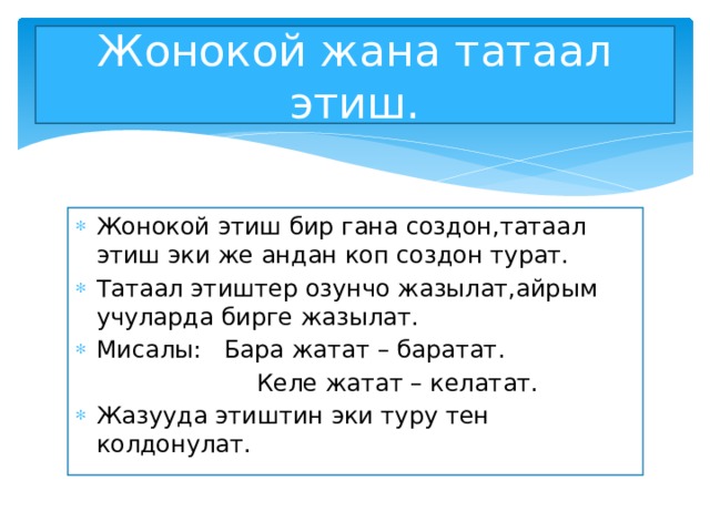 Жонокой жана татаал этиш. Жонокой этиш бир гана создон,татаал этиш эки же андан коп создон турат. Татаал этиштер озунчо жазылат,айрым учуларда бирге жазылат. Мисалы: Бара жатат – баратат.  Келе жатат – келатат. Жазууда этиштин эки туру тен колдонулат. 