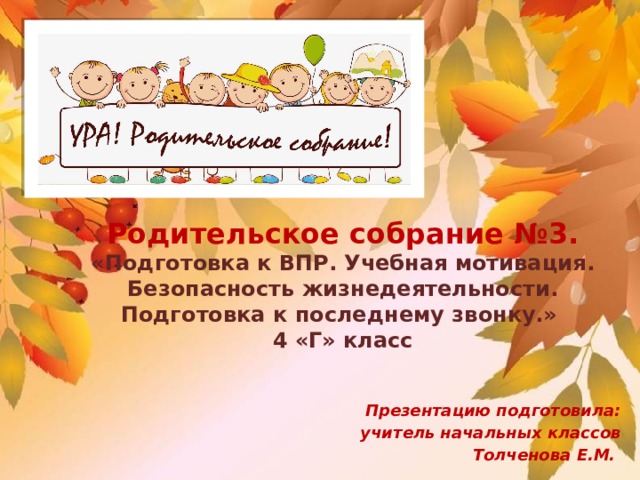  Родительское собрание №3.  «Подготовка к ВПР. Учебная мотивация. Безопасность жизнедеятельности. Подготовка к последнему звонку.»  4 «Г» класс   Презентацию подготовила: учитель начальных классов Толченова Е.М. 