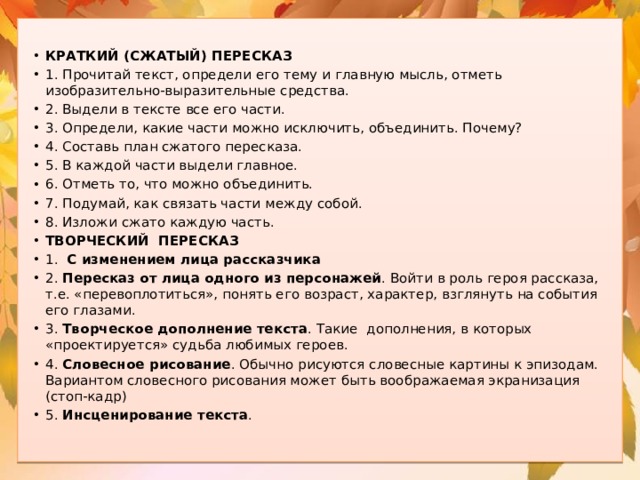 КРАТКИЙ (СЖАТЫЙ) ПЕРЕСКАЗ 1. Прочитай текст, определи его тему и главную мысль, отметь изобразительно-выразительные средства. 2. Выдели в тексте все его части. 3. Определи, какие части можно исключить, объединить. Почему? 4. Составь план сжатого пересказа. 5. В каждой части выдели главное. 6. Отметь то, что можно объединить. 7. Подумай, как связать части между собой. 8. Изложи сжато каждую часть.  ТВОРЧЕСКИЙ ПЕРЕСКАЗ 1.  С изменением лица рассказчика   2.  Пересказ от лица одного из персонажей . Войти в роль героя рассказа, т.е. «перевоплотиться», понять его возраст, характер, взглянуть на события его глазами. 3.  Творческое дополнение текста . Такие дополнения, в которых «проектируется» судьба любимых героев. 4.  Словесное рисование . Обычно рисуются словесные картины к эпизодам. Вариантом словесного рисования может быть воображаемая экранизация (стоп-кадр) 5.  Инсценирование текста . 