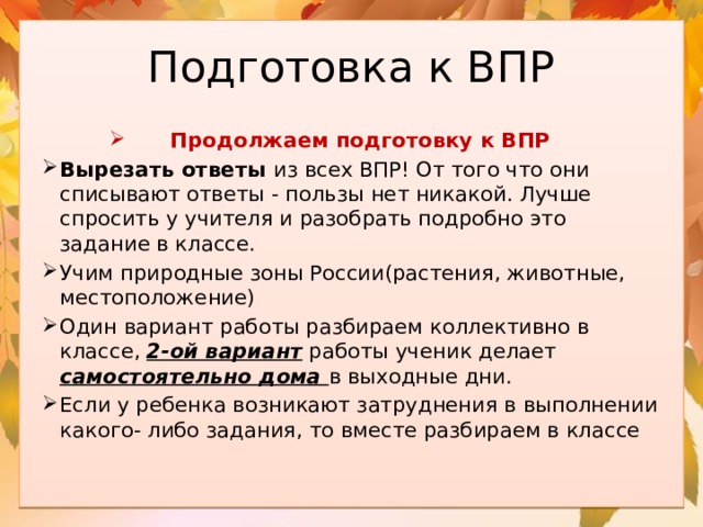 Подготовка к ВПР Продолжаем подготовку к ВПР Вырезать ответы из всех ВПР! От того что они списывают ответы - пользы нет никакой. Лучше спросить у учителя и разобрать подробно это задание в классе. Учим природные зоны России(растения, животные, местоположение) Один вариант работы разбираем коллективно в классе, 2-ой вариант работы ученик делает самостоятельно дома в выходные дни. Если у ребенка возникают затруднения в выполнении какого- либо задания, то вместе разбираем в классе 