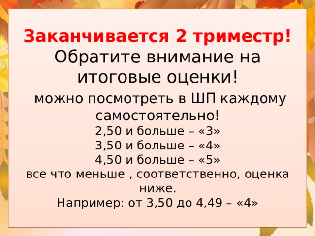Заканчивается 2 триместр! Обратите внимание на итоговые оценки!   можно посмотреть в ШП каждому самостоятельно!  2,50 и больше – «3»  3,50 и больше – «4»  4,50 и больше – «5»  все что меньше , соответственно, оценка ниже.  Например: от 3,50 до 4,49 – «4»   