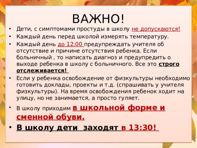 ВАЖНО! Дети, с симптомами простуды в школу не допускаются! Каждый день перед школой измерять температуру. Каждый день до 12:00 предупреждать учителя об отсутствие и причине отсутствия ребенка. Если больничный , то написать диагноз и предупредить о выходе ребенка в школу с больничного. Все это строго отслеживается! Если у ребенка освобождение от физкультуры необходимо готовить доклады, проекты и т.д. (спрашивать у учителя физкультуры). На время освобождения ребенок ходит на улицу, но не занимается, а просто гуляет. В школу приходим в школьной форме и сменной обуви. В школу дети заходят в 13:30! 