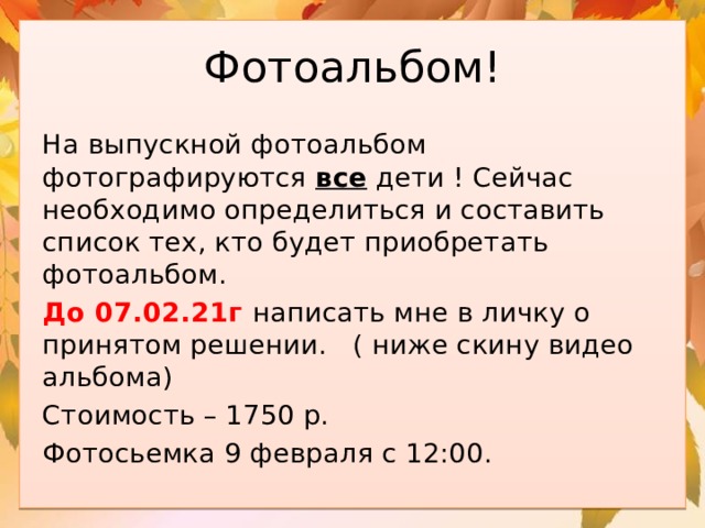 Фотоальбом! На выпускной фотоальбом фотографируются все дети ! Сейчас необходимо определиться и составить список тех, кто будет приобретать фотоальбом. До 07.02.21г написать мне в личку о принятом решении. ( ниже скину видео альбома) Стоимость – 1750 р. Фотосьемка 9 февраля с 12:00. 