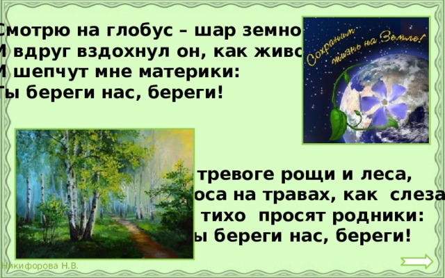Смотрю на глобус – шар земной, И вдруг вздохнул он, как живой; И шепчут мне материки: Ты береги нас, береги!  В тревоге рощи и леса,  Роса на травах, как слеза!  И тихо просят родники:  Ты береги нас, береги!  
